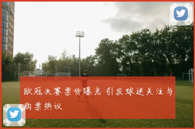 欧冠决赛票价曝光 引发球迷关注与购票热议