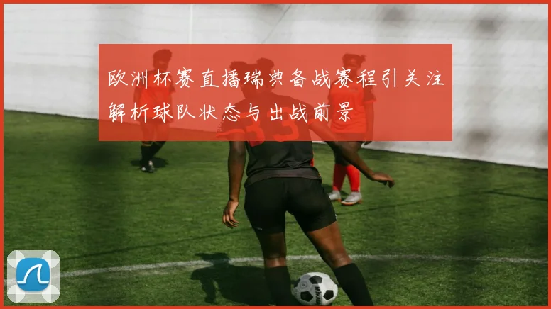 欧洲杯赛直播瑞典备战赛程引关注解析球队状态与出战前景