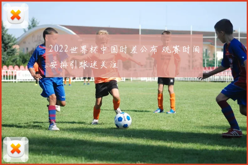 2022世界杯中国时差公布 观赛时间安排引球迷关注