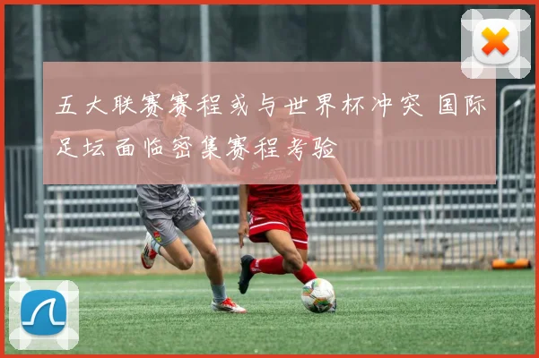 五大联赛赛程或与世界杯冲突 国际足坛面临密集赛程考验