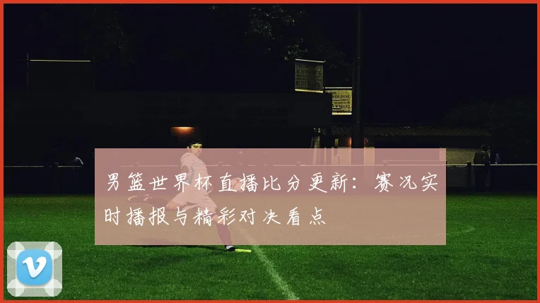 男篮世界杯直播比分更新：赛况实时播报与精彩对决看点