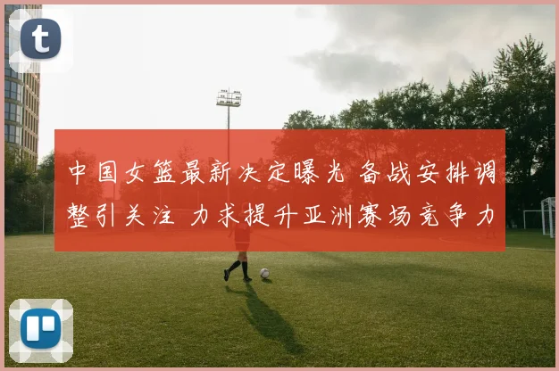 中国女篮最新决定曝光 备战安排调整引关注 力求提升亚洲赛场竞争力
