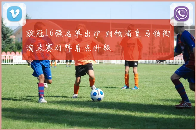 欧冠16强名单出炉 利物浦皇马领衔淘汰赛对阵看点升级