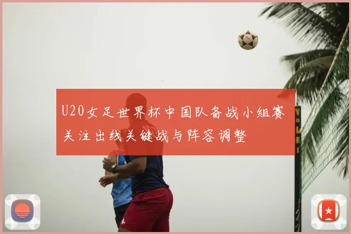 U20女足世界杯中国队备战小组赛 关注出线关键战与阵容调整