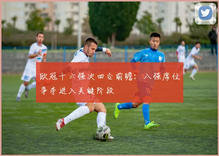 欧冠十六强次回合前瞻：八强席位争夺进入关键阶段