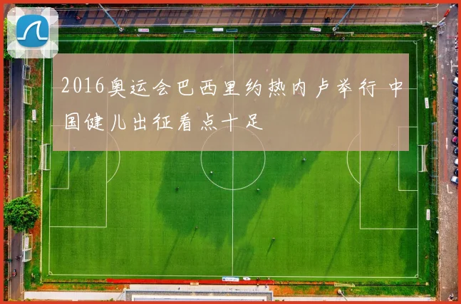 2016奥运会巴西里约热内卢举行 中国健儿出征看点十足