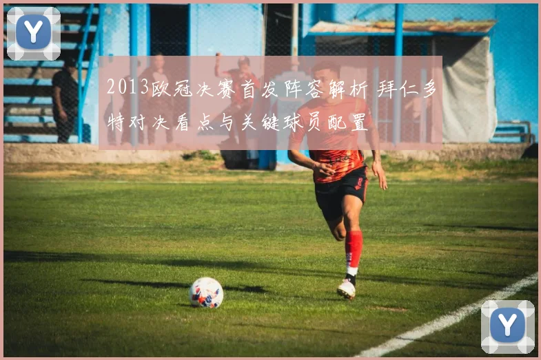 2013欧冠决赛首发阵容解析 拜仁多特对决看点与关键球员配置