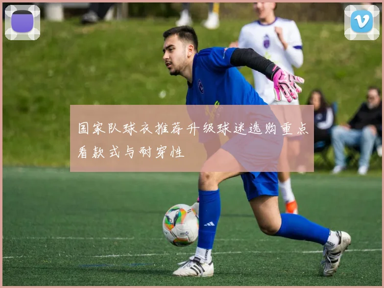 国家队球衣推荐升级球迷选购重点看款式与耐穿性