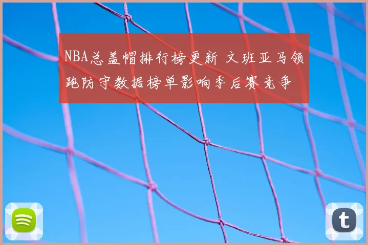 NBA总盖帽排行榜更新 文班亚马领跑防守数据榜单影响季后赛竞争