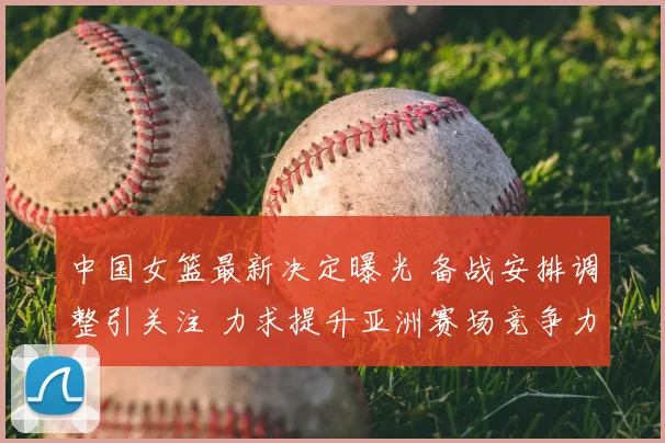 中国女篮最新决定曝光 备战安排调整引关注 力求提升亚洲赛场竞争力