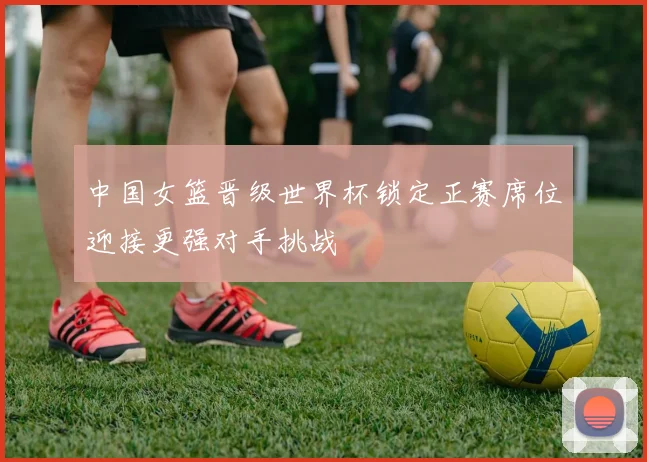 中国女篮晋级世界杯锁定正赛席位迎接更强对手挑战