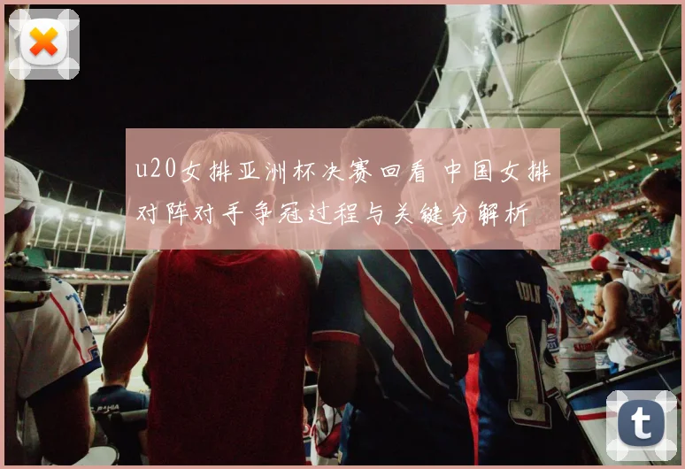 u20女排亚洲杯决赛回看 中国女排对阵对手争冠过程与关键分解析
