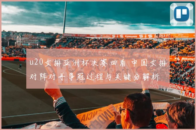 u20女排亚洲杯决赛回看 中国女排对阵对手争冠过程与关键分解析