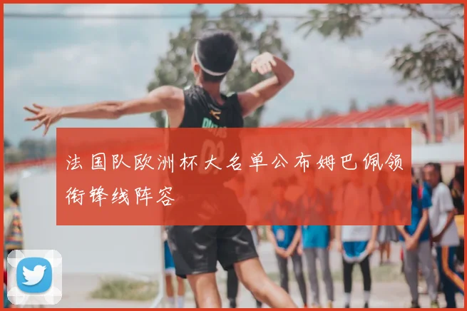 法国队欧洲杯大名单公布姆巴佩领衔锋线阵容