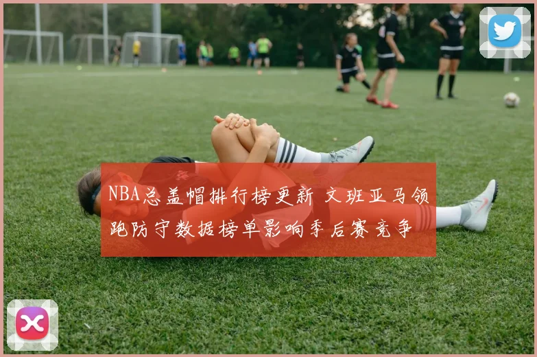NBA总盖帽排行榜更新 文班亚马领跑防守数据榜单影响季后赛竞争