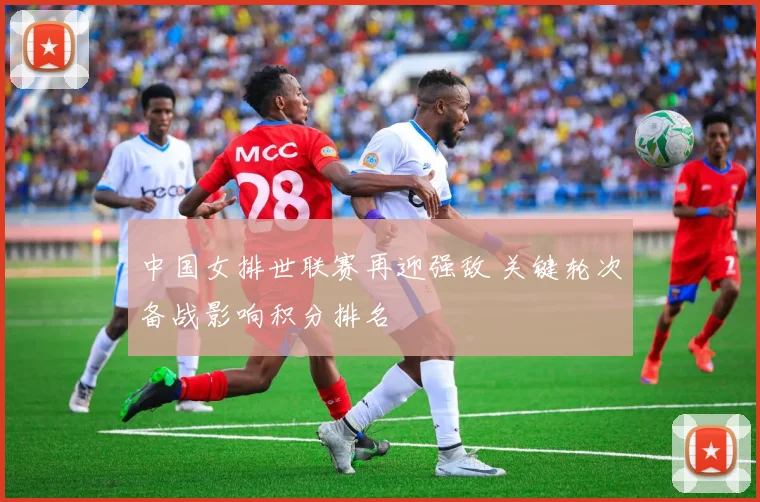 中国女排世联赛再迎强敌 关键轮次备战影响积分排名