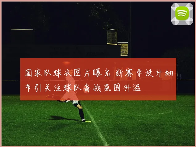 国家队球衣图片曝光 新赛季设计细节引关注球队备战氛围升温