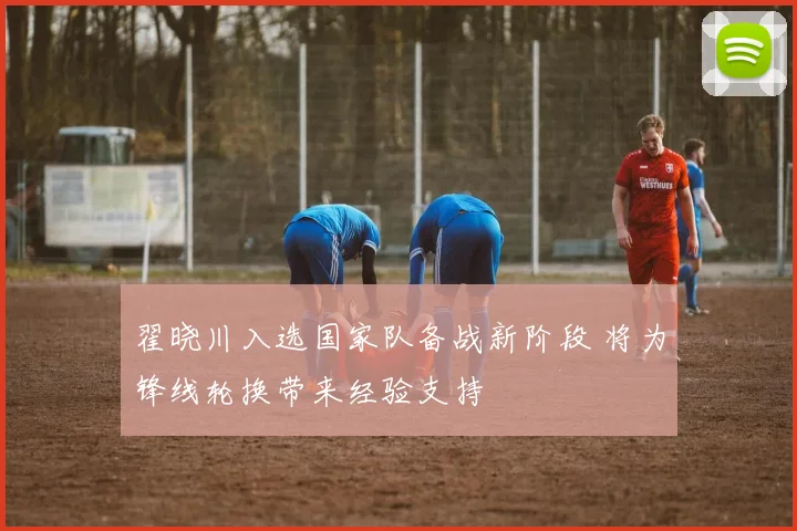 翟晓川入选国家队备战新阶段 将为锋线轮换带来经验支持