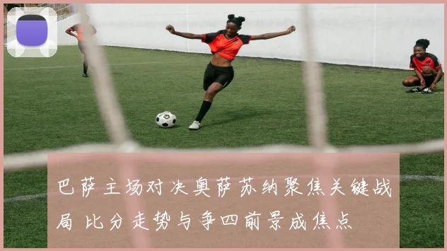 巴萨主场对决奥萨苏纳聚焦关键战局 比分走势与争四前景成焦点