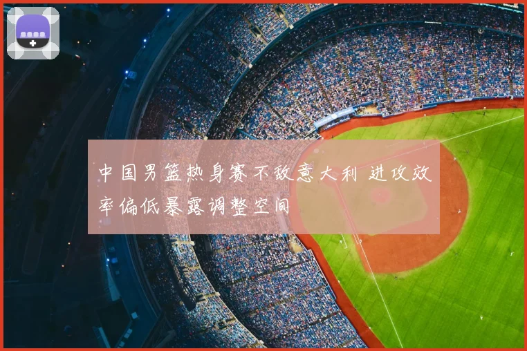 中国男篮热身赛不敌意大利 进攻效率偏低暴露调整空间