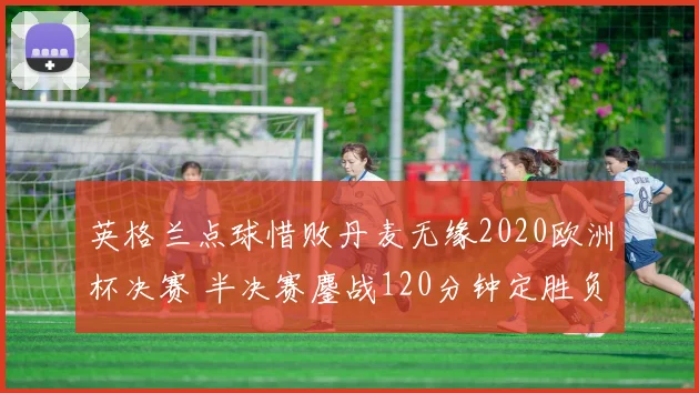 英格兰点球惜败丹麦无缘2020欧洲杯决赛 半决赛鏖战120分钟定胜负