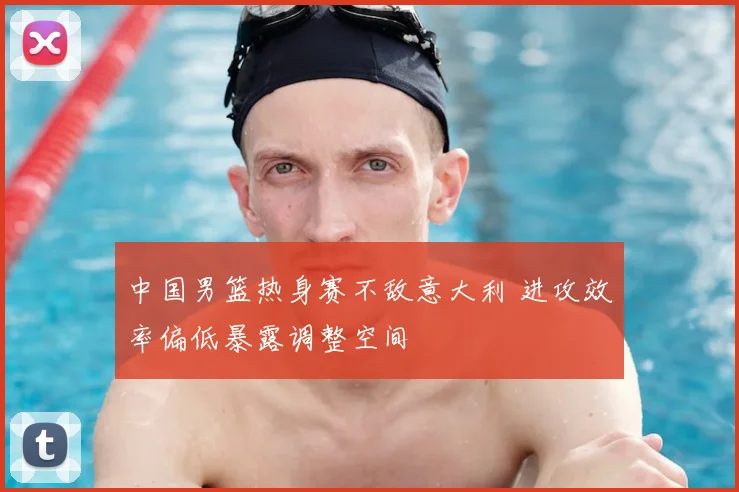 中国男篮热身赛不敌意大利 进攻效率偏低暴露调整空间