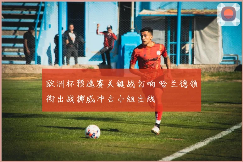 欧洲杯预选赛关键战打响 哈兰德领衔出战挪威冲击小组出线