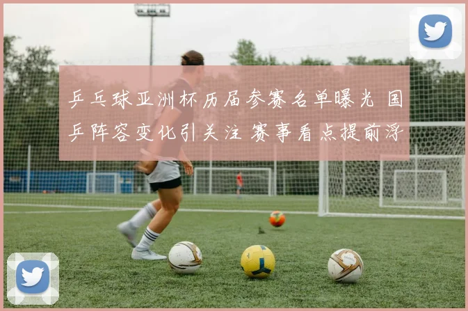 乒乓球亚洲杯历届参赛名单曝光 国乒阵容变化引关注 赛事看点提前浮现
