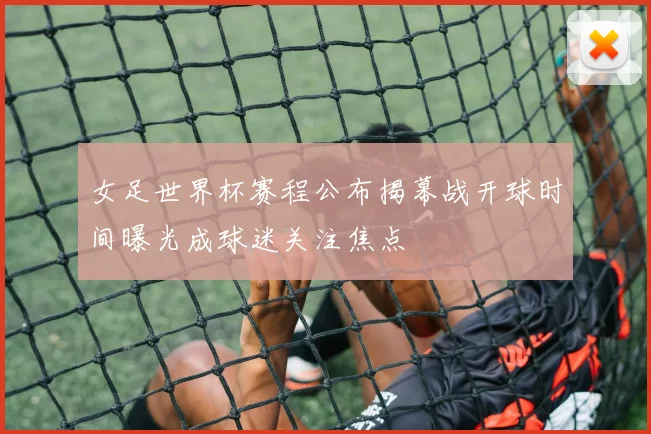 女足世界杯赛程公布揭幕战开球时间曝光成球迷关注焦点