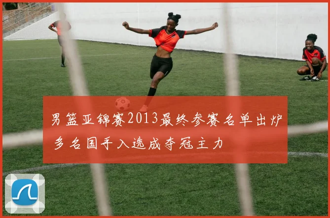 男篮亚锦赛2013最终参赛名单出炉 多名国手入选成夺冠主力