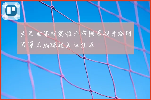 女足世界杯赛程公布揭幕战开球时间曝光成球迷关注焦点