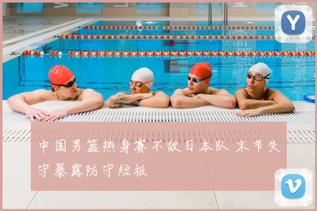 中国男篮热身赛不敌日本队 末节失守暴露防守短板