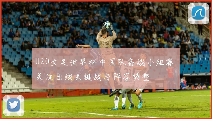 U20女足世界杯中国队备战小组赛 关注出线关键战与阵容调整