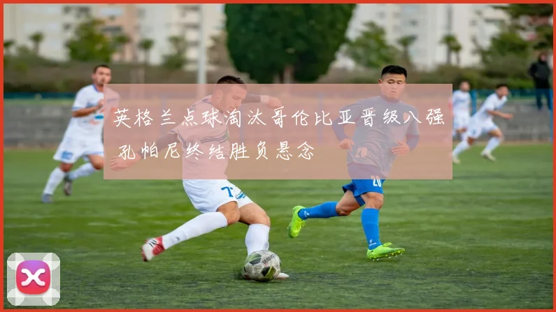 英格兰点球淘汰哥伦比亚晋级八强 孔帕尼终结胜负悬念