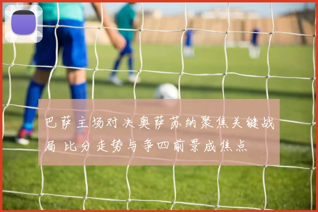 巴萨主场对决奥萨苏纳聚焦关键战局 比分走势与争四前景成焦点