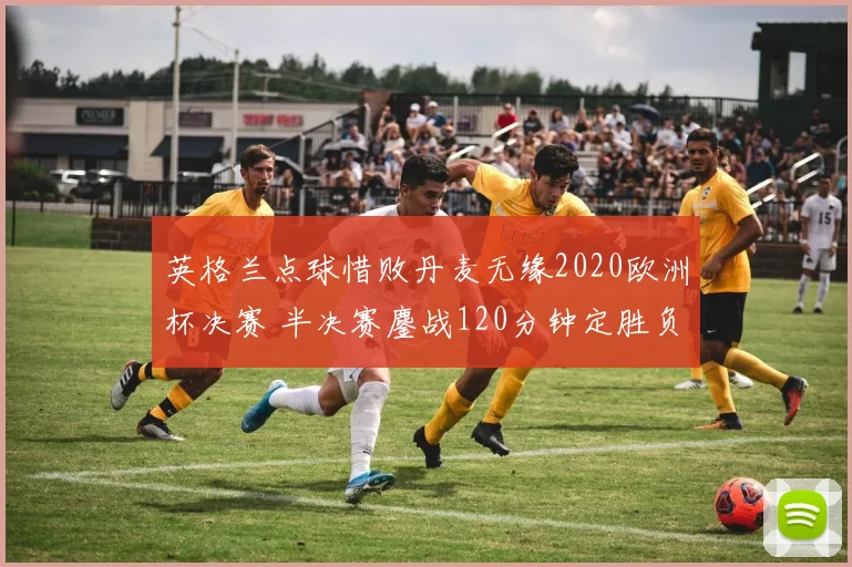 英格兰点球惜败丹麦无缘2020欧洲杯决赛 半决赛鏖战120分钟定胜负