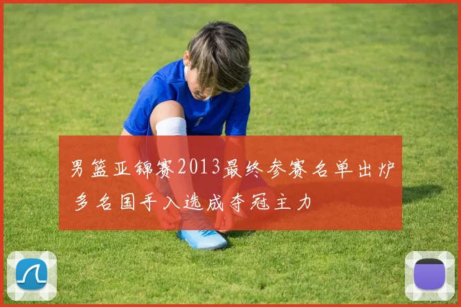 男篮亚锦赛2013最终参赛名单出炉 多名国手入选成夺冠主力